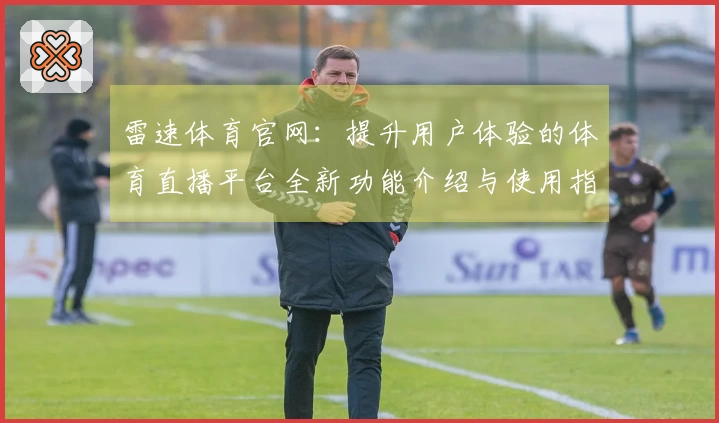 雷速体育官网：提升用户体验的体育直播平台全新功能介绍与使用指南
